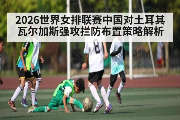 2026世界女排联赛中国对土耳其瓦尔加斯强攻拦防布置策略解析