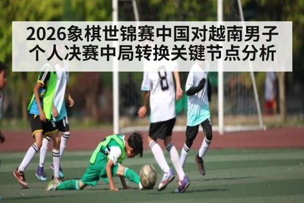 2026象棋世锦赛中国对越南男子个人决赛中局转换关键节点分析